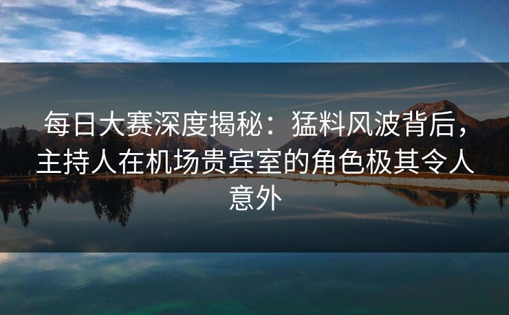 每日大赛深度揭秘：猛料风波背后，主持人在机场贵宾室的角色极其令人意外