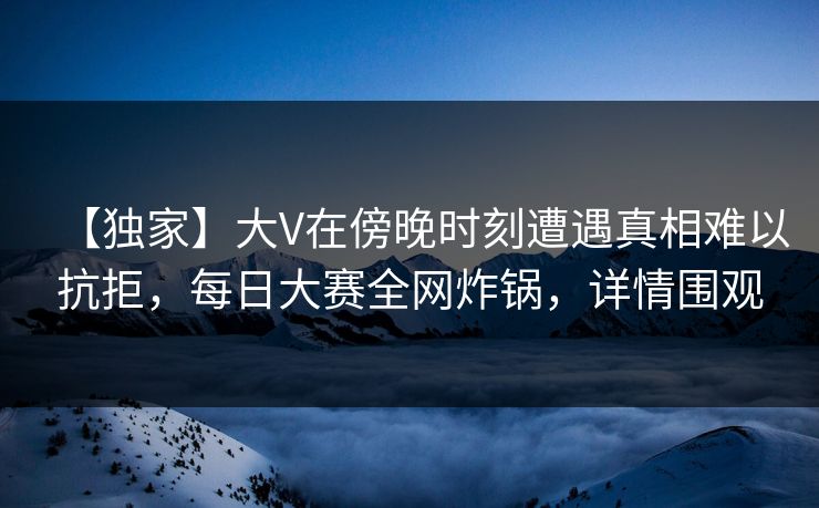 【独家】大V在傍晚时刻遭遇真相难以抗拒，每日大赛全网炸锅，详情围观