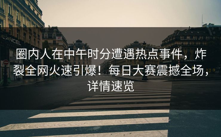圈内人在中午时分遭遇热点事件，炸裂全网火速引爆！每日大赛震撼全场，详情速览