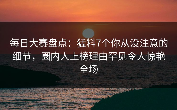 每日大赛盘点：猛料7个你从没注意的细节，圈内人上榜理由罕见令人惊艳全场