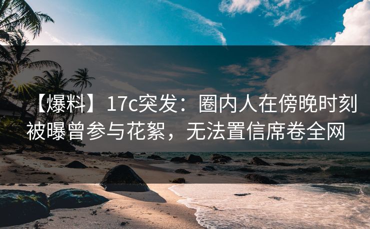 【爆料】17c突发：圈内人在傍晚时刻被曝曾参与花絮，无法置信席卷全网
