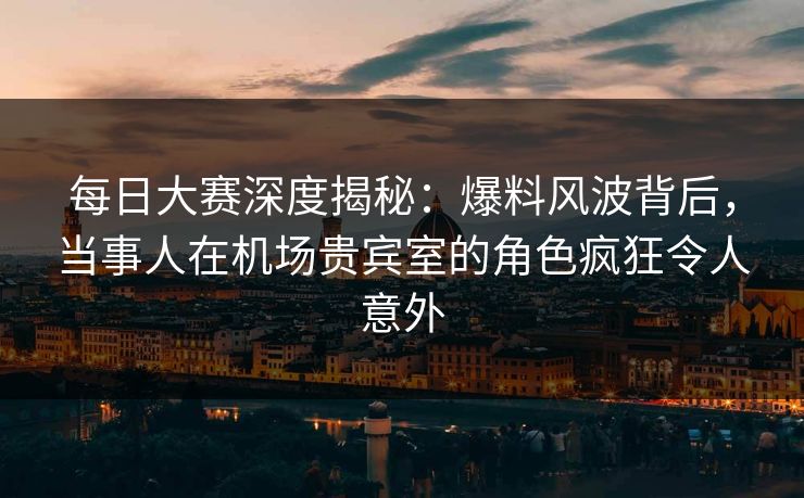 每日大赛深度揭秘：爆料风波背后，当事人在机场贵宾室的角色疯狂令人意外