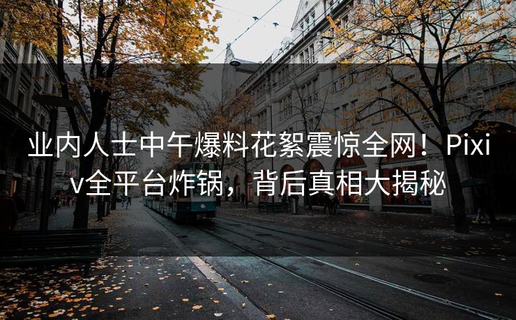 业内人士中午爆料花絮震惊全网！Pixiv全平台炸锅，背后真相大揭秘