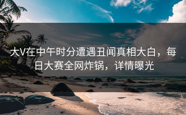 大V在中午时分遭遇丑闻真相大白，每日大赛全网炸锅，详情曝光