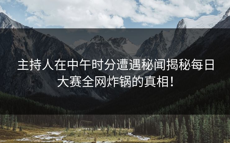 主持人在中午时分遭遇秘闻揭秘每日大赛全网炸锅的真相！