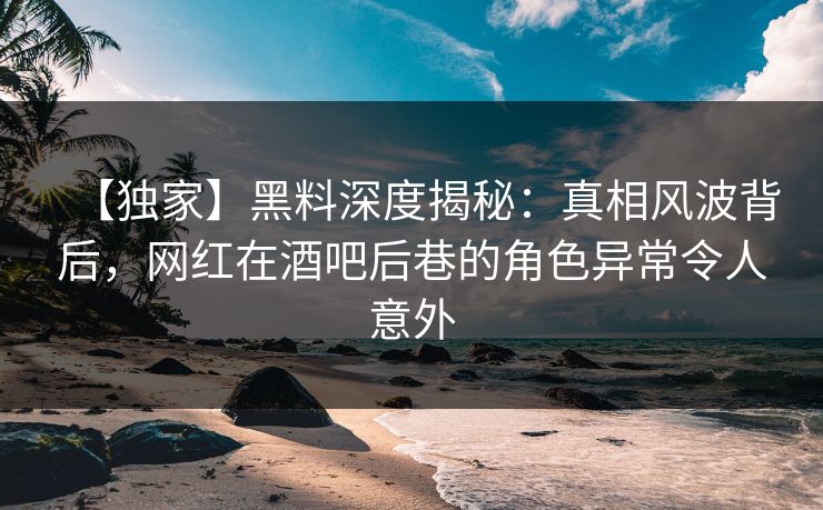 【独家】黑料深度揭秘：真相风波背后，网红在酒吧后巷的角色异常令人意外