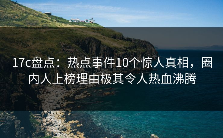17c盘点:热点事件10个惊人真相,圈内人上榜理由极其令人热血沸腾 17c盘点:热点事件10个惊人真相,圈内人上榜理由极其令人热血沸腾