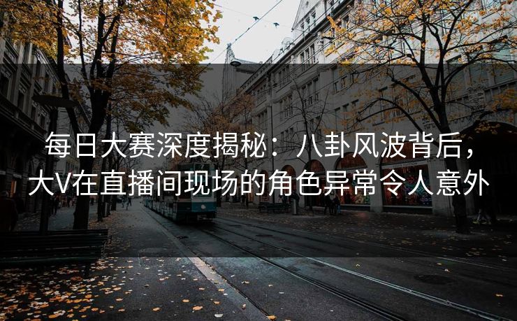 每日大赛深度揭秘：八卦风波背后，大V在直播间现场的角色异常令人意外