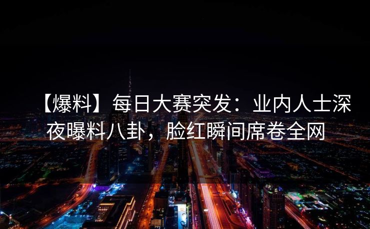 【爆料】每日大赛突发：业内人士深夜曝料八卦，脸红瞬间席卷全网