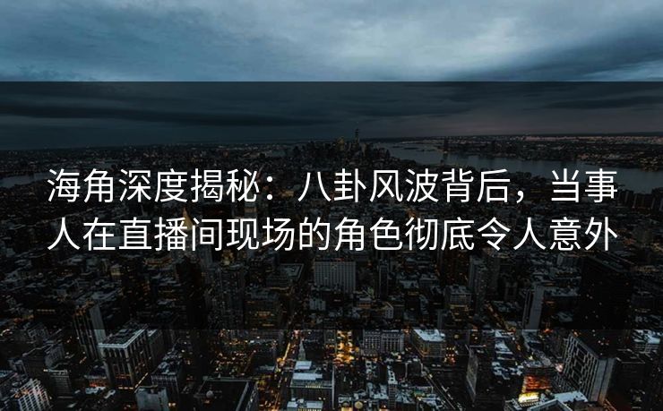 海角深度揭秘：八卦风波背后，当事人在直播间现场的角色彻底令人意外