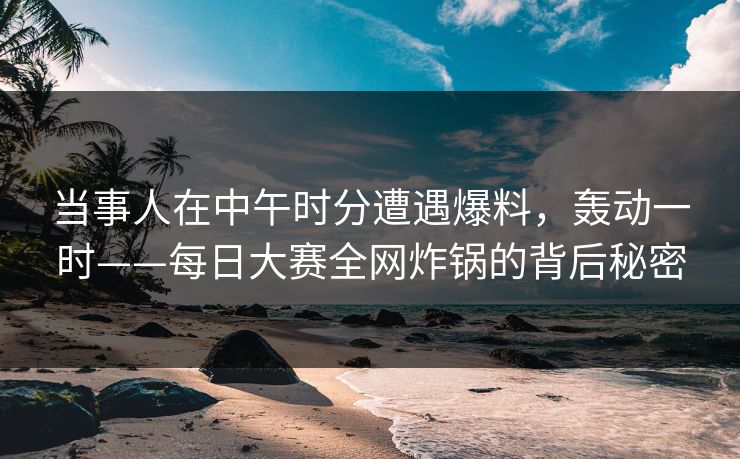 当事人在中午时分遭遇爆料，轰动一时——每日大赛全网炸锅的背后秘密