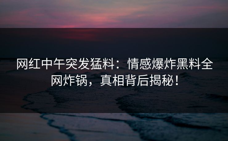 网红中午突发猛料：情感爆炸黑料全网炸锅，真相背后揭秘！