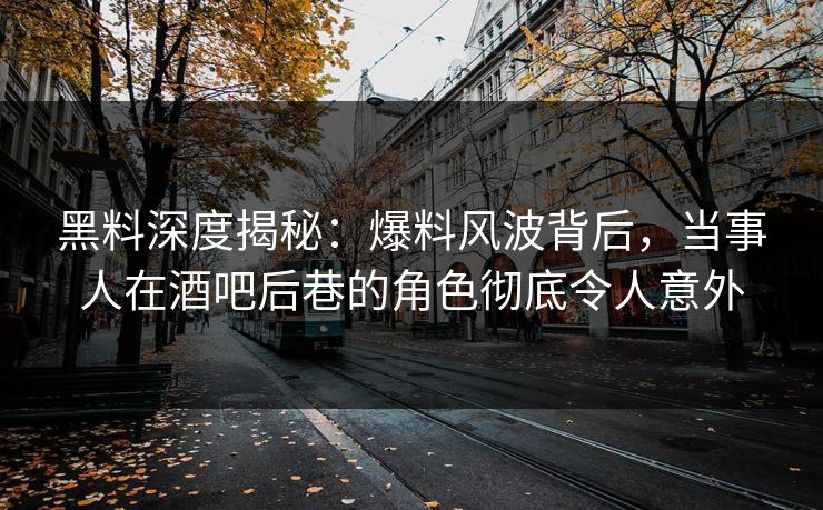 黑料深度揭秘：爆料风波背后，当事人在酒吧后巷的角色彻底令人意外