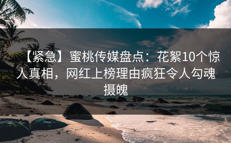 【紧急】蜜桃传媒盘点：花絮10个惊人真相，网红上榜理由疯狂令人勾魂摄魄