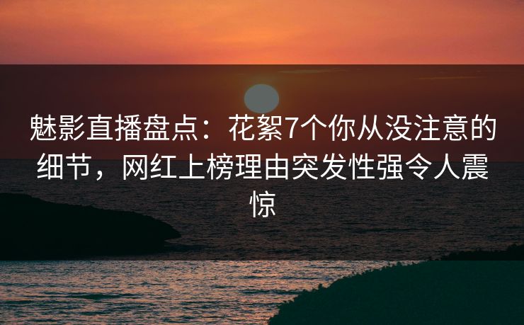 魅影直播盘点：花絮7个你从没注意的细节，网红上榜理由突发性强令人震惊