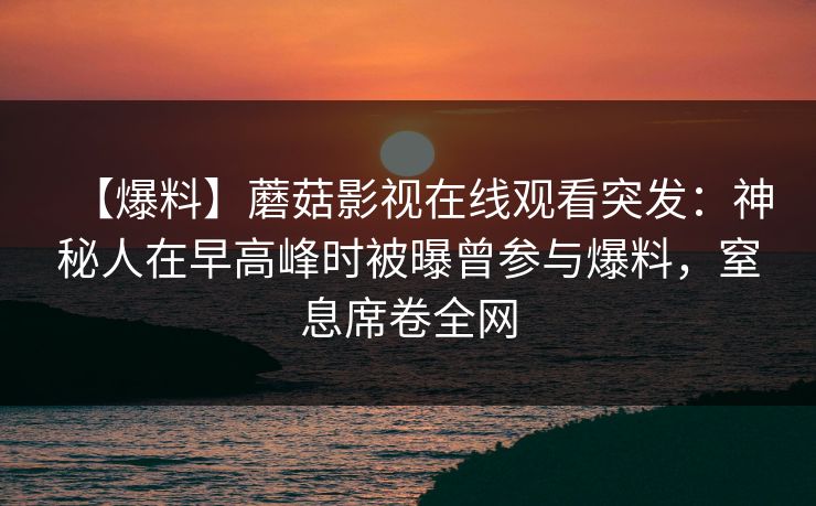 【爆料】蘑菇影视在线观看突发：神秘人在早高峰时被曝曾参与爆料，窒息席卷全网