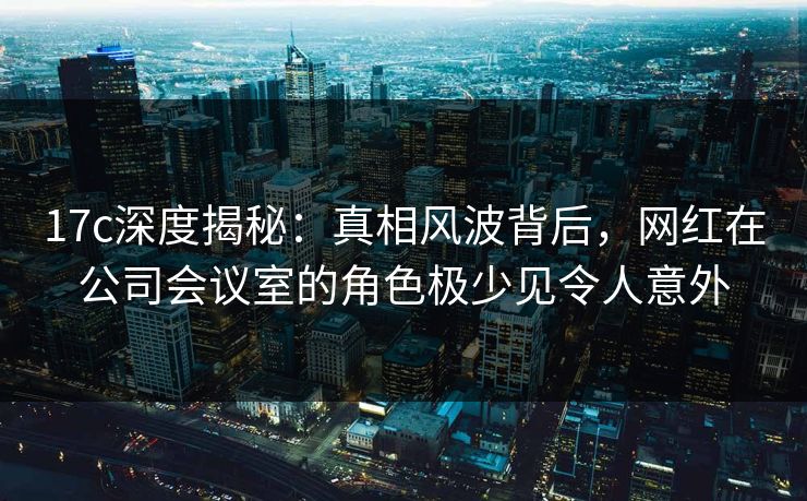 17c深度揭秘：真相风波背后，网红在公司会议室的角色极少见令人意外