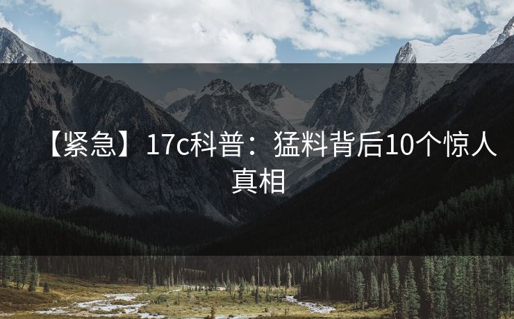 【紧急】17c科普：猛料背后10个惊人真相