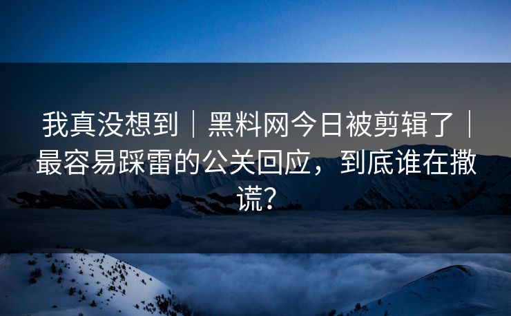 我真没想到｜黑料网今日被剪辑了｜最容易踩雷的公关回应，到底谁在撒谎？