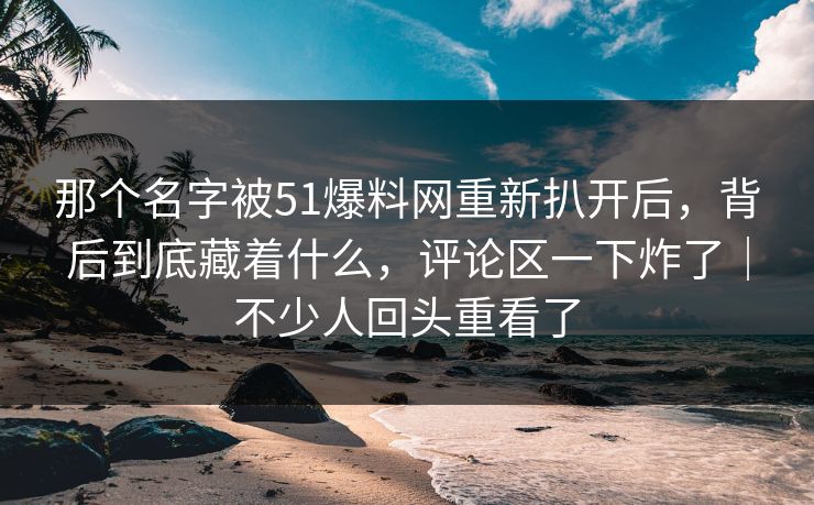 那个名字被51爆料网重新扒开后，背后到底藏着什么，评论区一下炸了｜不少人回头重看了