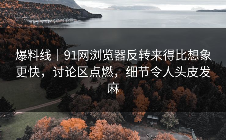 爆料线｜91网浏览器反转来得比想象更快，讨论区点燃，细节令人头皮发麻