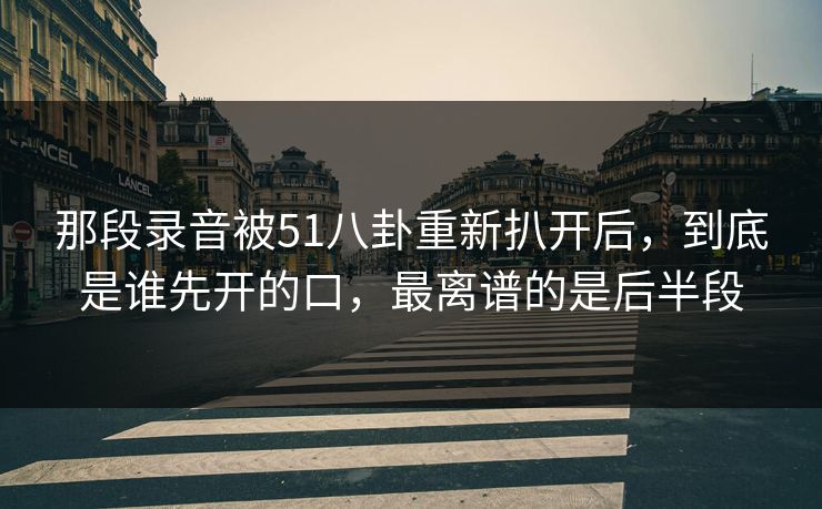 那段录音被51八卦重新扒开后，到底是谁先开的口，最离谱的是后半段