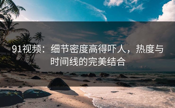 91视频：细节密度高得吓人，热度与时间线的完美结合