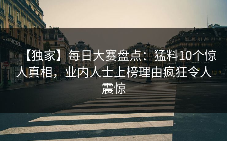 【独家】每日大赛盘点：猛料10个惊人真相，业内人士上榜理由疯狂令人震惊