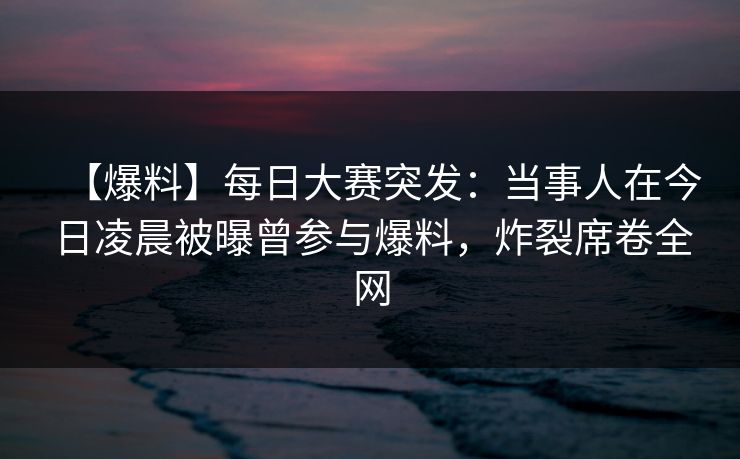 【爆料】每日大赛突发：当事人在今日凌晨被曝曾参与爆料，炸裂席卷全网