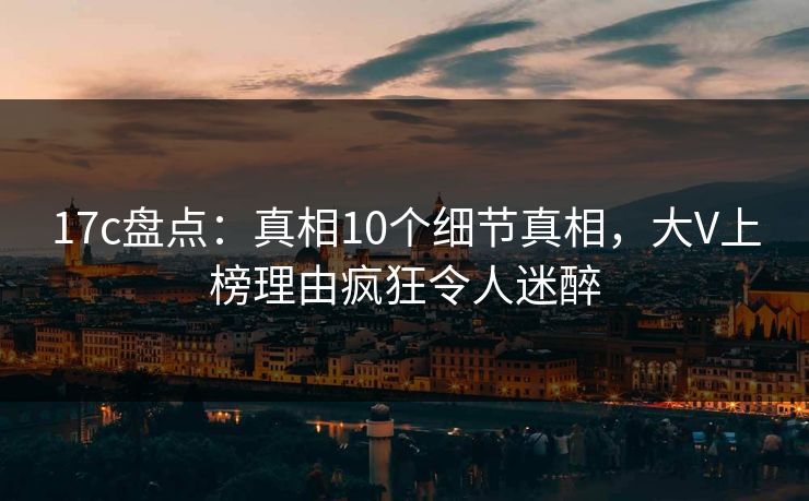 17c盘点：真相10个细节真相，大V上榜理由疯狂令人迷醉