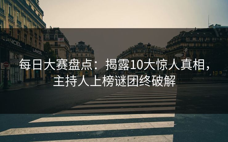 每日大赛盘点：揭露10大惊人真相，主持人上榜谜团终破解
