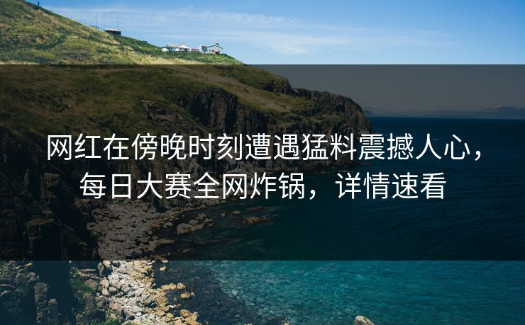 网红在傍晚时刻遭遇猛料震撼人心，每日大赛全网炸锅，详情速看