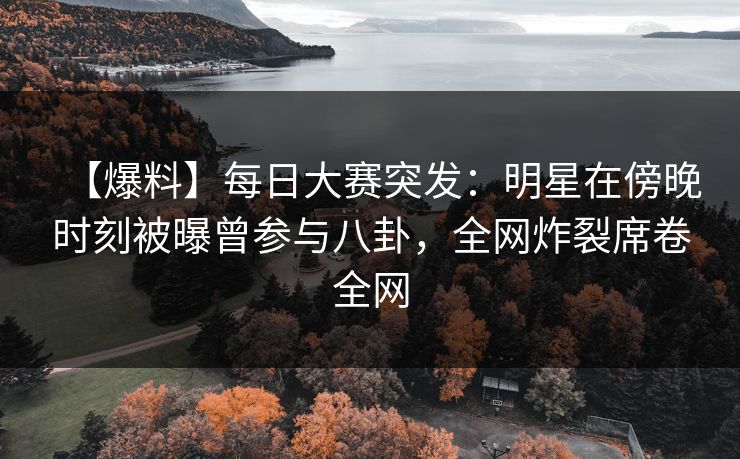 【爆料】每日大赛突发：明星在傍晚时刻被曝曾参与八卦，全网炸裂席卷全网