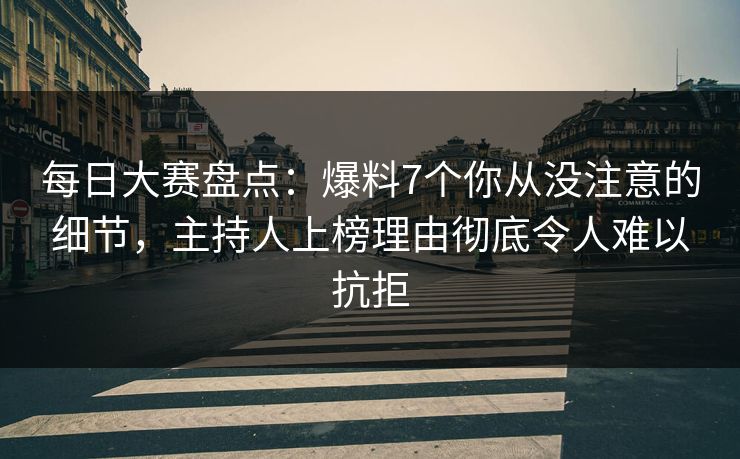 每日大赛盘点：爆料7个你从没注意的细节，主持人上榜理由彻底令人难以抗拒
