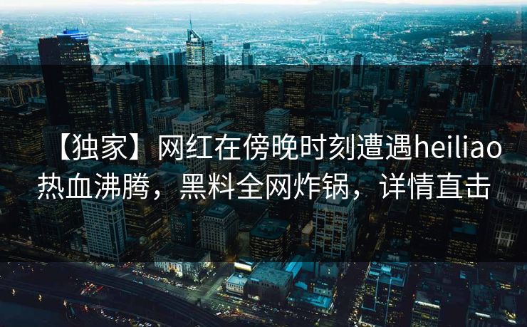 【独家】网红在傍晚时刻遭遇heiliao热血沸腾，黑料全网炸锅，详情直击
