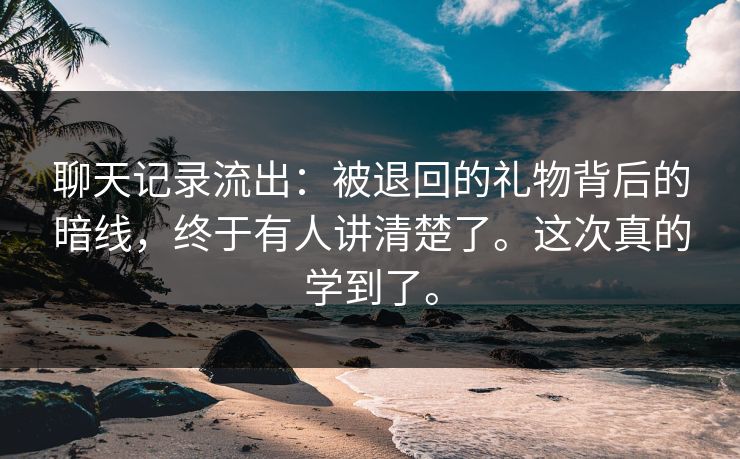 聊天记录流出：被退回的礼物背后的暗线，终于有人讲清楚了。这次真的学到了。